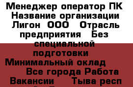 Менеджер-оператор ПК › Название организации ­ Лигон, ООО › Отрасль предприятия ­ Без специальной подготовки › Минимальный оклад ­ 15 500 - Все города Работа » Вакансии   . Тыва респ.,Ак-Довурак г.